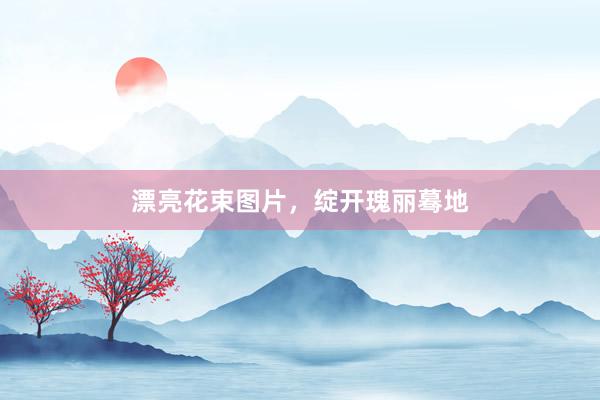 漂亮花束图片，绽开瑰丽蓦地